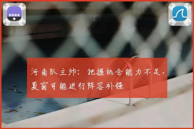河南队主帅:把握机会能力不足,夏窗可能进行阵容补强