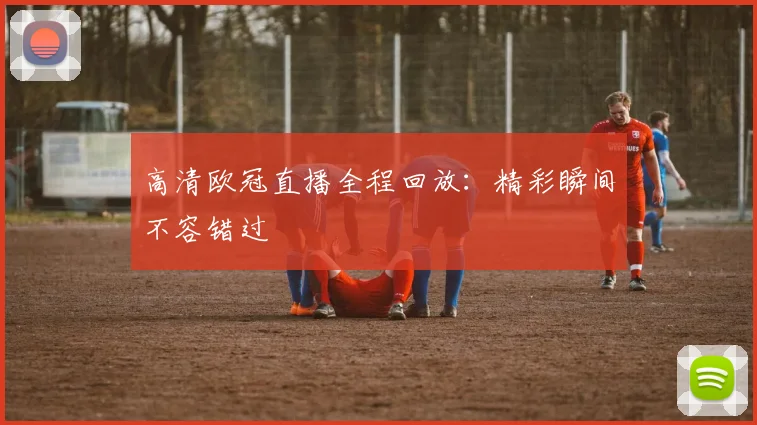 高清欧冠直播全程回放:精彩瞬间不容错过