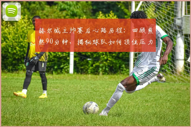 赫尔城主帅赛后心路历程：回顾煎熬90分钟，揭秘球队如何顶住压力艰难取胜