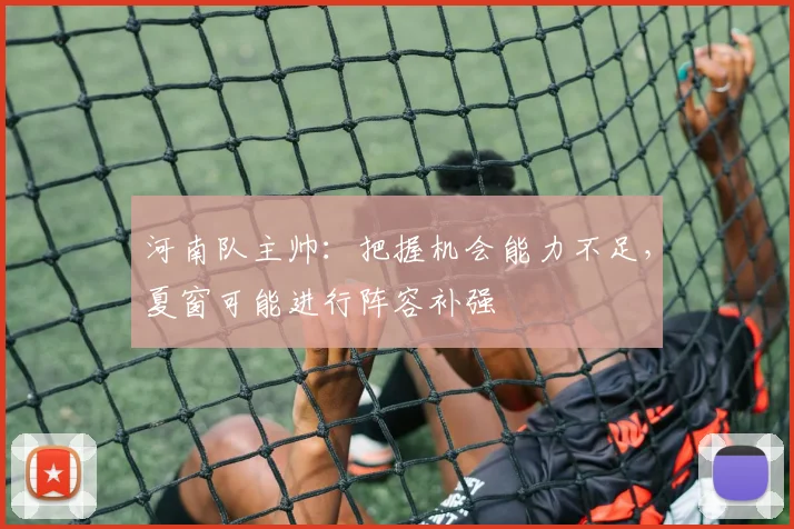 河南队主帅:把握机会能力不足,夏窗可能进行阵容补强