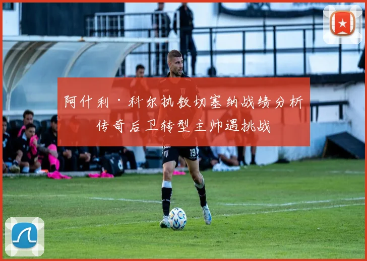 阿什利·科尔执教切塞纳战绩分析：传奇后卫转型主帅遇挑战