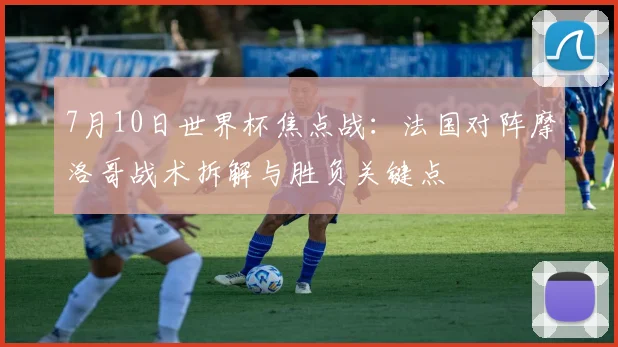 7月10日世界杯焦点战:法国对阵摩洛哥战术拆解与胜负关键点