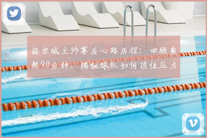 赫尔城主帅赛后心路历程：回顾煎熬90分钟，揭秘球队如何顶住压力艰难取胜