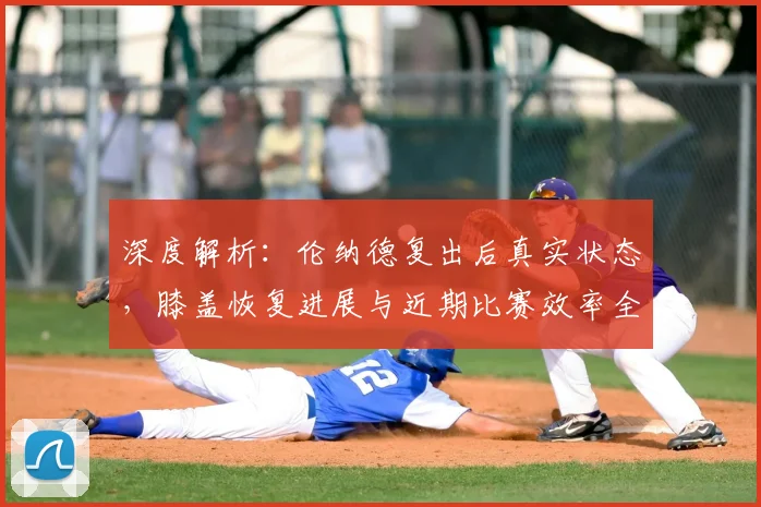 深度解析:伦纳德复出后真实状态,膝盖恢复进展与近期比赛效率全观察