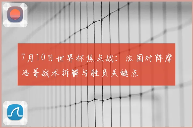 7月10日世界杯焦点战:法国对阵摩洛哥战术拆解与胜负关键点