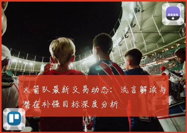 火箭队最新交易动态:流言解读与潜在补强目标深度分析