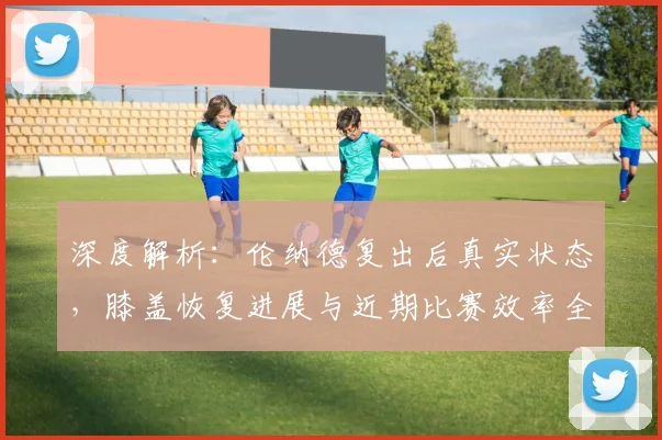 深度解析:伦纳德复出后真实状态,膝盖恢复进展与近期比赛效率全观察