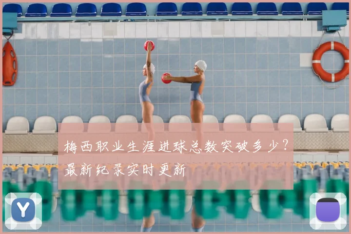 梅西职业生涯进球总数突破多少?最新纪录实时更新
