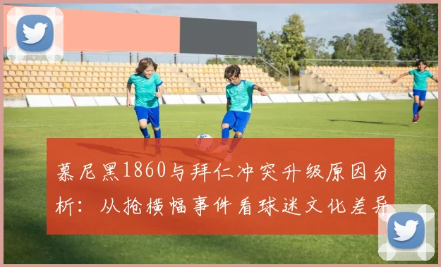 慕尼黑1860与拜仁冲突升级原因分析：从抢横幅事件看球迷文化差异